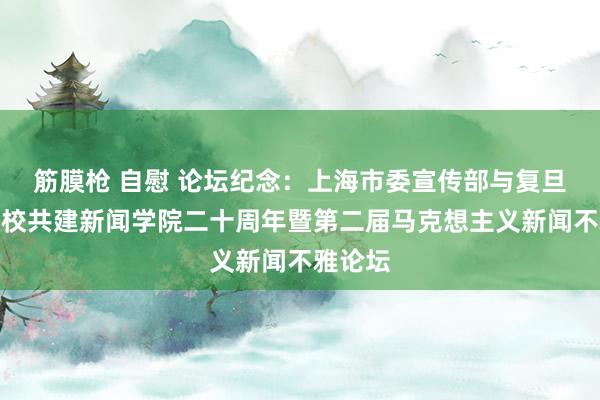 筋膜枪 自慰 论坛纪念：上海市委宣传部与复旦大学部校共建新闻学院二十周年暨第二届马克想主义新闻不雅论坛