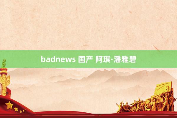 badnews 国产 阿琪·潘雅碧