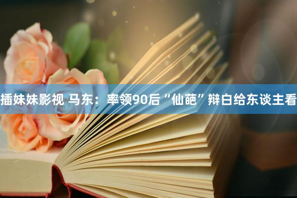 插妹妹影视 马东：率领90后“仙葩”辩白给东谈主看